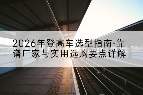 青龙登高车厂家推荐-2026年登高车选型指南-靠谱厂家与实用选购要点详解