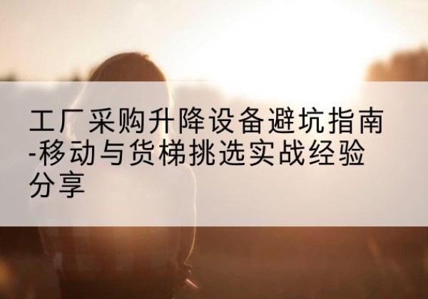 青龙移动式升降机怎么选-工厂采购升降设备避坑指南-移动与货梯挑选实战经验分享