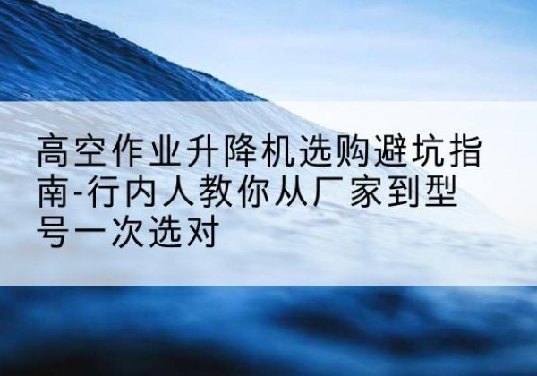 青龙升降平台厂家-高空作业升降机选购避坑指南-行内人教你从厂家到型号一次选对