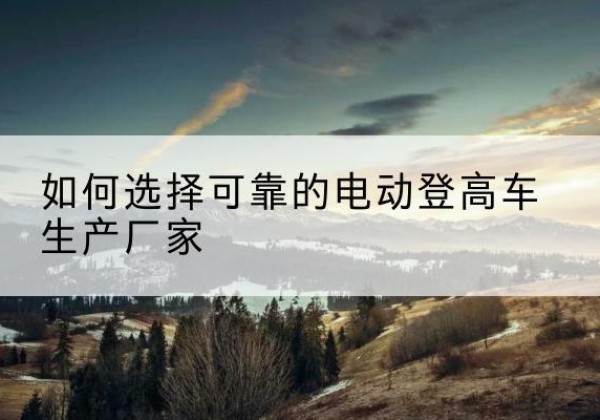 青龙电动登高车厂家-如何选择可靠的电动登高车生产厂家