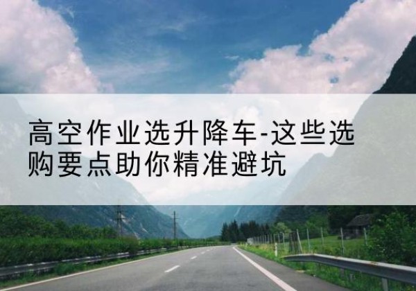 青龙升降车厂家-高空作业选升降车-这些选购要点助你*避坑