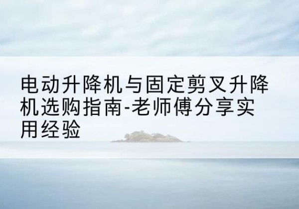 青龙电动升降机怎么选-电动升降机与固定剪叉升降机选购指南-老师傅分享实用经验