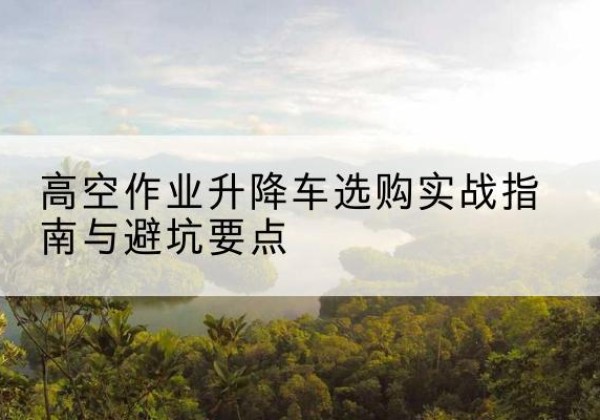 青龙升降车怎么选-高空作业升降车选购实战指南与避坑要点