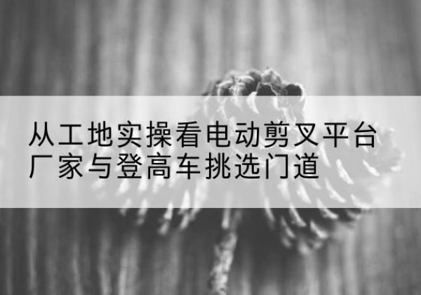 青龙电动剪叉升降平台厂家-从工地实操看电动剪叉平台厂家与登高车挑选门道