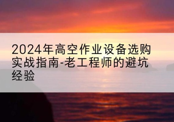青龙高空作业升降机厂家推荐-2024年高空作业设备选购实战指南-老工程师的避坑经验